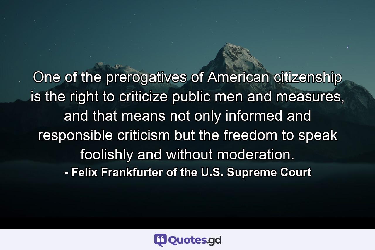 One of the prerogatives of American citizenship is the right to criticize public men and measures, and that means not only informed and responsible criticism but the freedom to speak foolishly and without moderation. - Quote by Felix Frankfurter of the U.S. Supreme Court