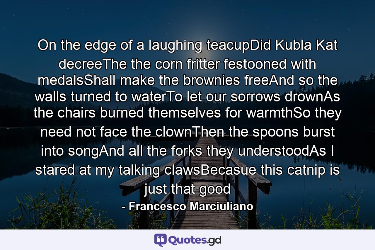 On the edge of a laughing teacupDid Kubla Kat decreeThe the corn fritter festooned with medalsShall make the brownies freeAnd so the walls turned to waterTo let our sorrows drownAs the chairs burned themselves for warmthSo they need not face the clownThen the spoons burst into songAnd all the forks they understoodAs I stared at my talking clawsBecasue this catnip is just that good - Quote by Francesco Marciuliano