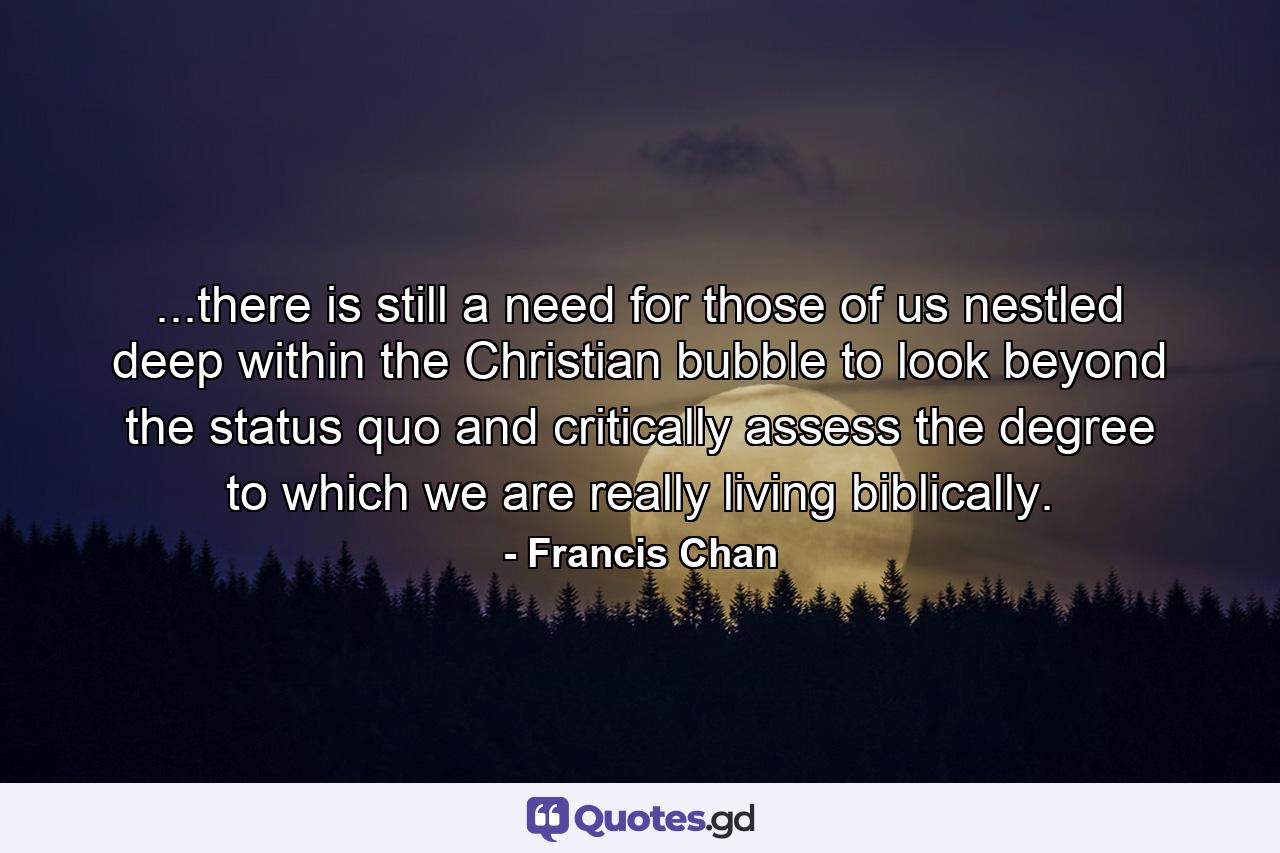 ...there is still a need for those of us nestled deep within the Christian bubble to look beyond the status quo and critically assess the degree to which we are really living biblically. - Quote by Francis Chan