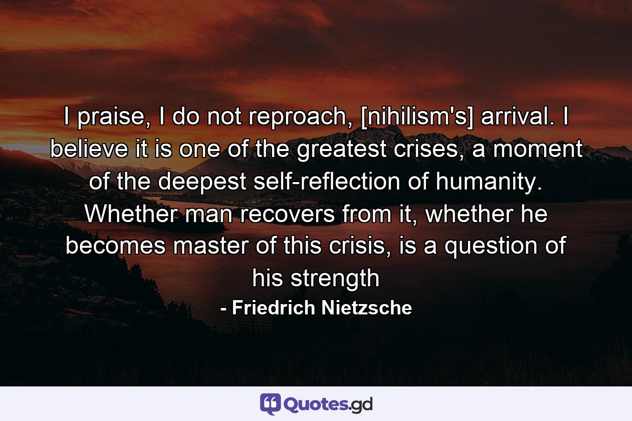 I praise, I do not reproach, [nihilism's] arrival. I believe it is one of the greatest crises, a moment of the deepest self-reflection of humanity. Whether man recovers from it, whether he becomes master of this crisis, is a question of his strength - Quote by Friedrich Nietzsche