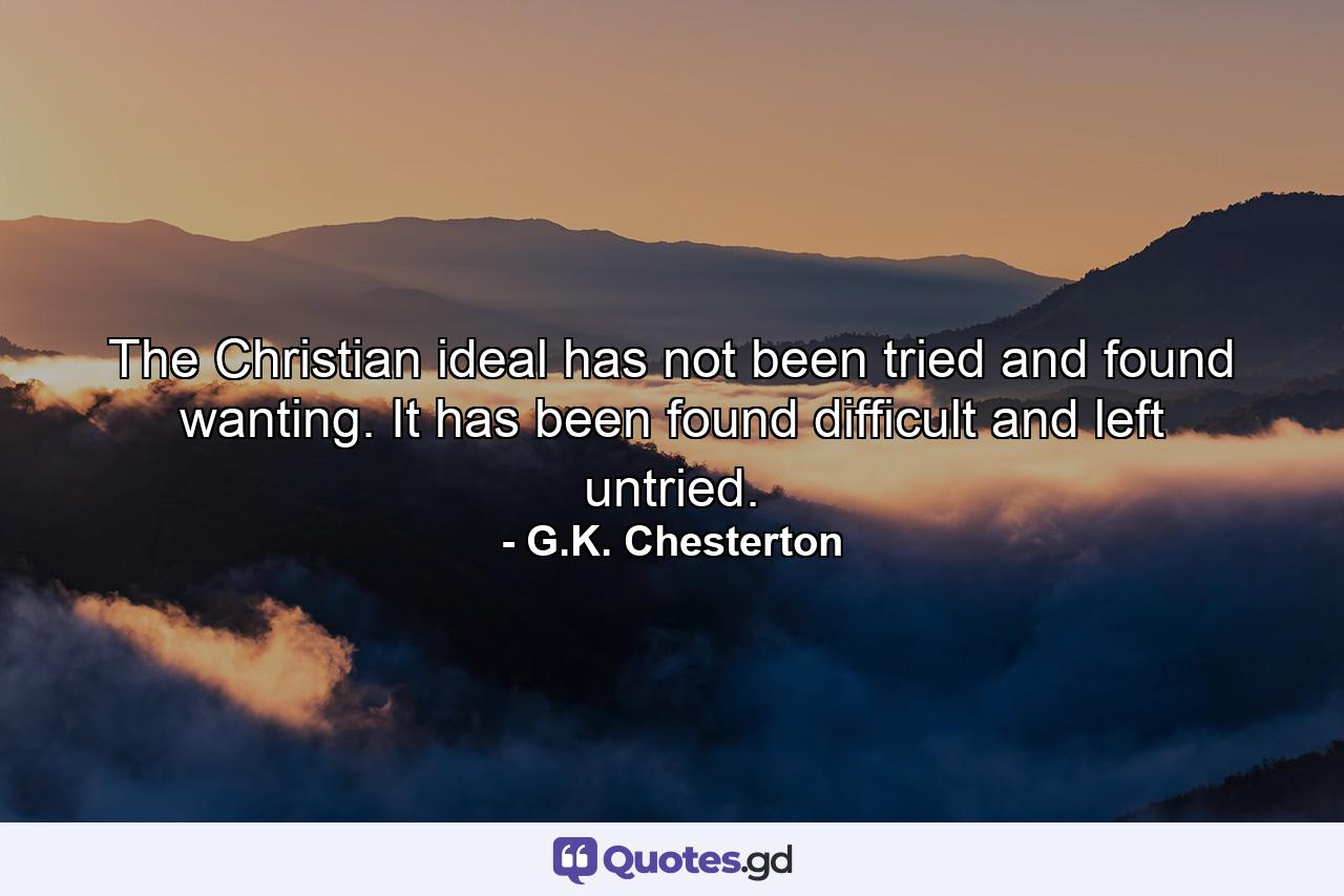 The Christian ideal has not been tried and found wanting. It has been found difficult and left untried. - Quote by G.K. Chesterton