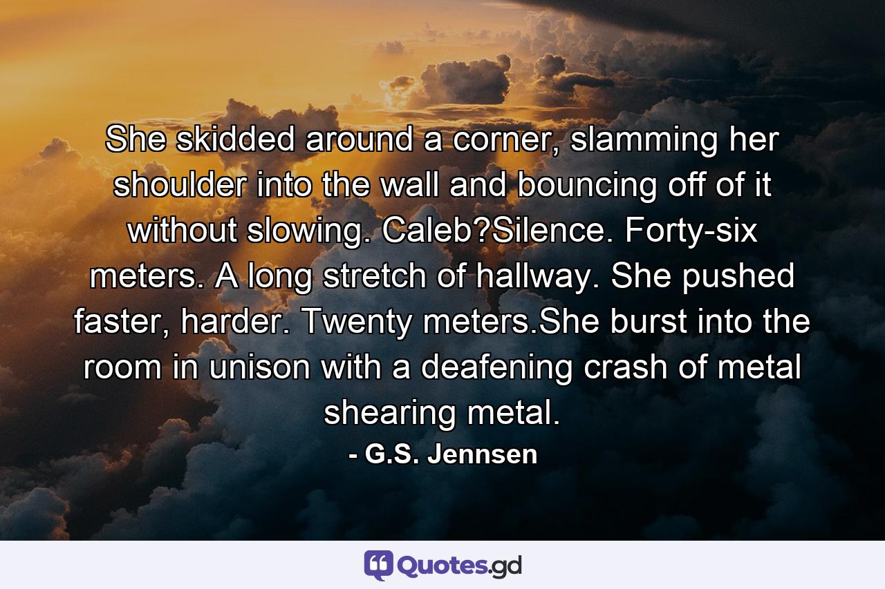 She skidded around a corner, slamming her shoulder into the wall and bouncing off of it without slowing. Caleb?Silence. Forty-six meters. A long stretch of hallway. She pushed faster, harder. Twenty meters.She burst into the room in unison with a deafening crash of metal shearing metal. - Quote by G.S. Jennsen