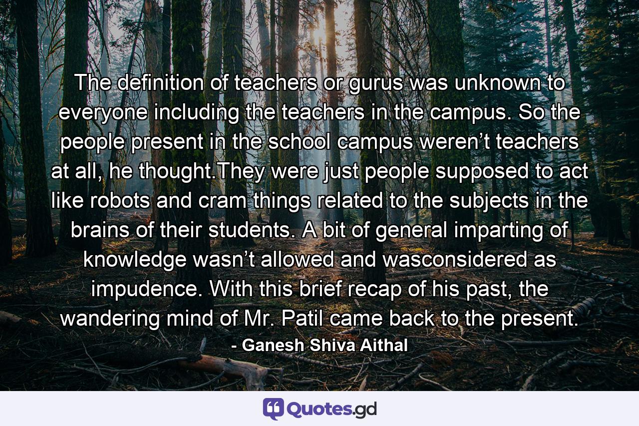 The definition of teachers or gurus was unknown to everyone including the teachers in the campus. So the people present in the school campus weren’t teachers at all, he thought.They were just people supposed to act like robots and cram things related to the subjects in the brains of their students. A bit of general imparting of knowledge wasn’t allowed and wasconsidered as impudence. With this brief recap of his past, the wandering mind of Mr. Patil came back to the present. - Quote by Ganesh Shiva Aithal