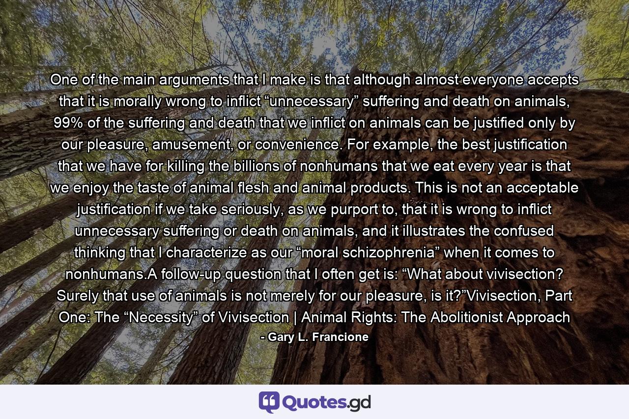 One of the main arguments that I make is that although almost everyone accepts that it is morally wrong to inflict “unnecessary” suffering and death on animals, 99% of the suffering and death that we inflict on animals can be justified only by our pleasure, amusement, or convenience. For example, the best justification that we have for killing the billions of nonhumans that we eat every year is that we enjoy the taste of animal flesh and animal products. This is not an acceptable justification if we take seriously, as we purport to, that it is wrong to inflict unnecessary suffering or death on animals, and it illustrates the confused thinking that I characterize as our “moral schizophrenia” when it comes to nonhumans.A follow-up question that I often get is: “What about vivisection? Surely that use of animals is not merely for our pleasure, is it?”Vivisection, Part One: The “Necessity” of Vivisection | Animal Rights: The Abolitionist Approach - Quote by Gary L. Francione