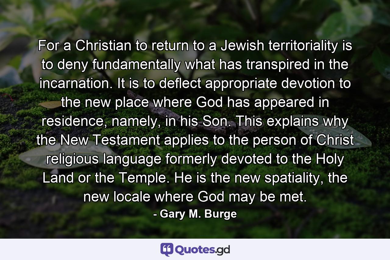 For a Christian to return to a Jewish territoriality is to deny fundamentally what has transpired in the incarnation. It is to deflect appropriate devotion to the new place where God has appeared in residence, namely, in his Son. This explains why the New Testament applies to the person of Christ religious language formerly devoted to the Holy Land or the Temple. He is the new spatiality, the new locale where God may be met. - Quote by Gary M. Burge