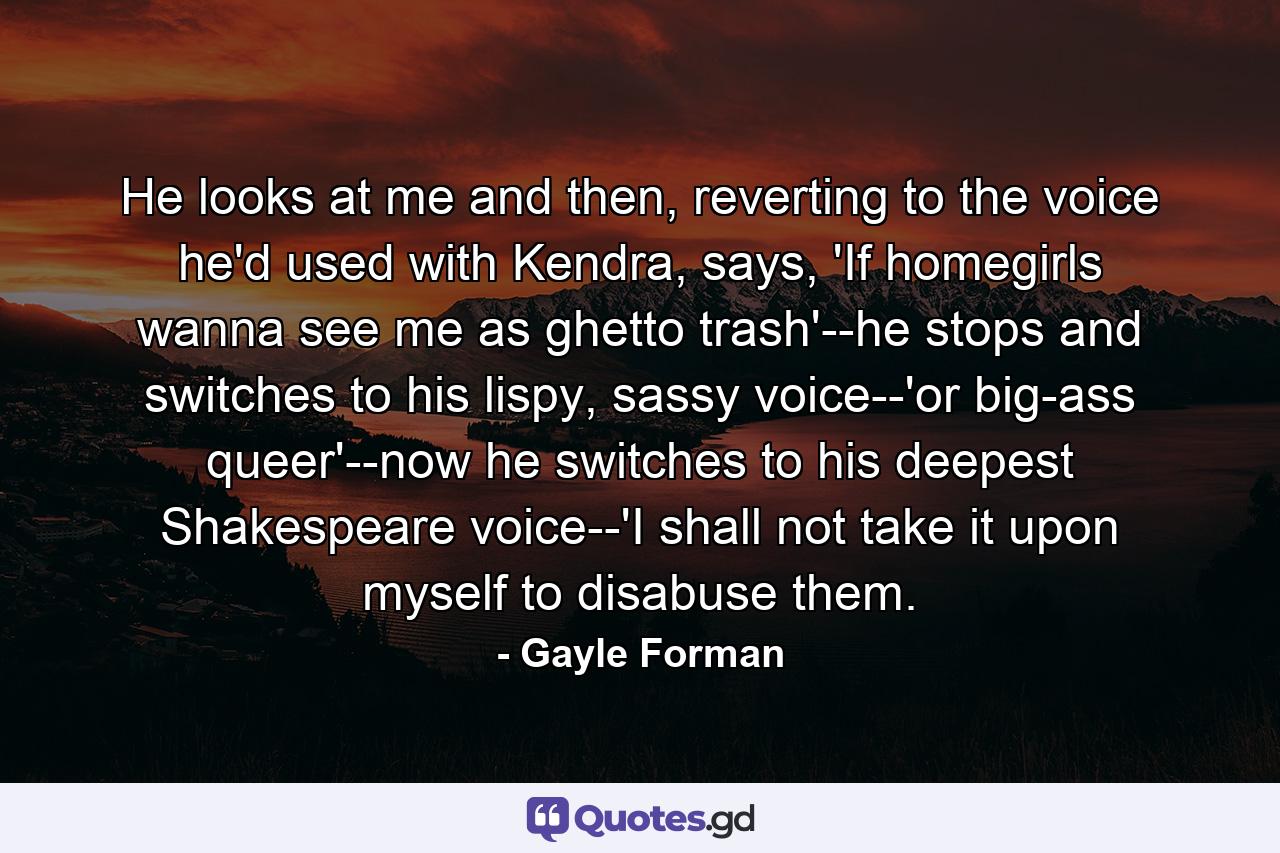 He looks at me and then, reverting to the voice he'd used with Kendra, says, 'If homegirls wanna see me as ghetto trash'--he stops and switches to his lispy, sassy voice--'or big-ass queer'--now he switches to his deepest Shakespeare voice--'I shall not take it upon myself to disabuse them. - Quote by Gayle Forman