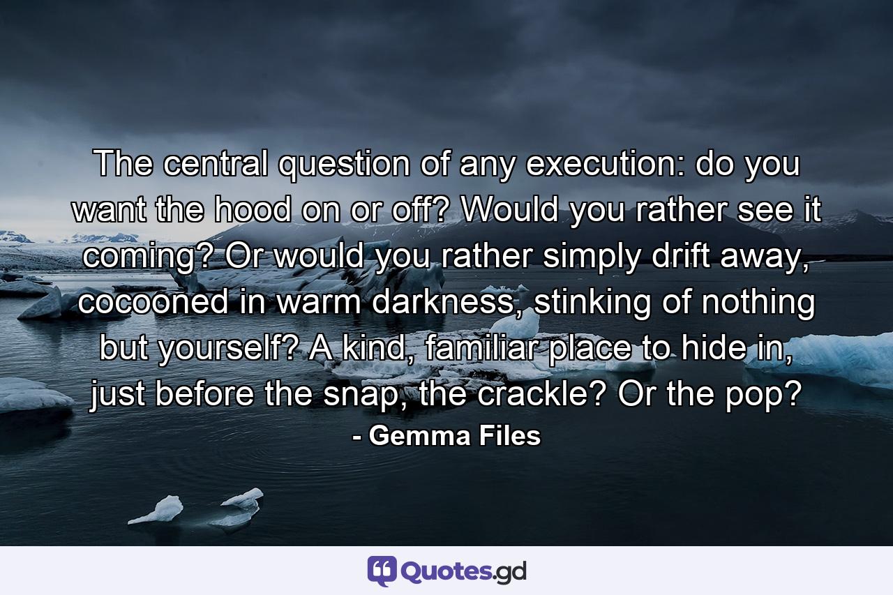 The central question of any execution: do you want the hood on or off? Would you rather see it coming? Or would you rather simply drift away, cocooned in warm darkness, stinking of nothing but yourself? A kind, familiar place to hide in, just before the snap, the crackle? Or the pop? - Quote by Gemma Files