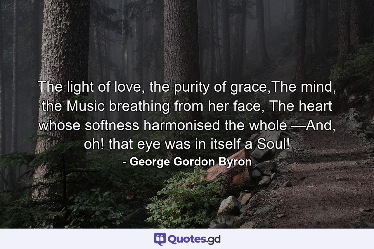 The light of love, the purity of grace,The mind, the Music breathing from her face, The heart whose softness harmonised the whole —And, oh! that eye was in itself a Soul! - Quote by George Gordon Byron