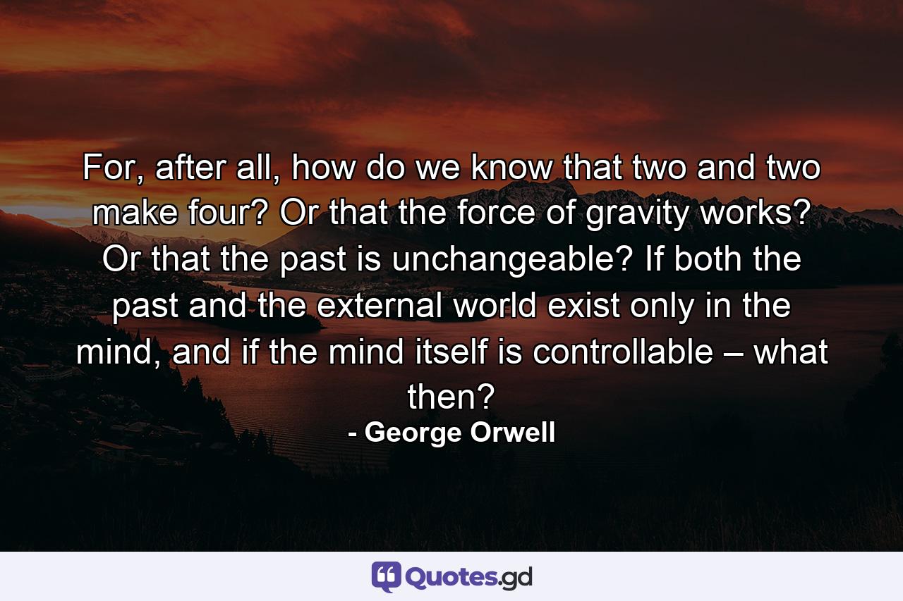 For, after all, how do we know that two and two make four? Or that the force of gravity works? Or that the past is unchangeable? If both the past and the external world exist only in the mind, and if the mind itself is controllable – what then? - Quote by George Orwell