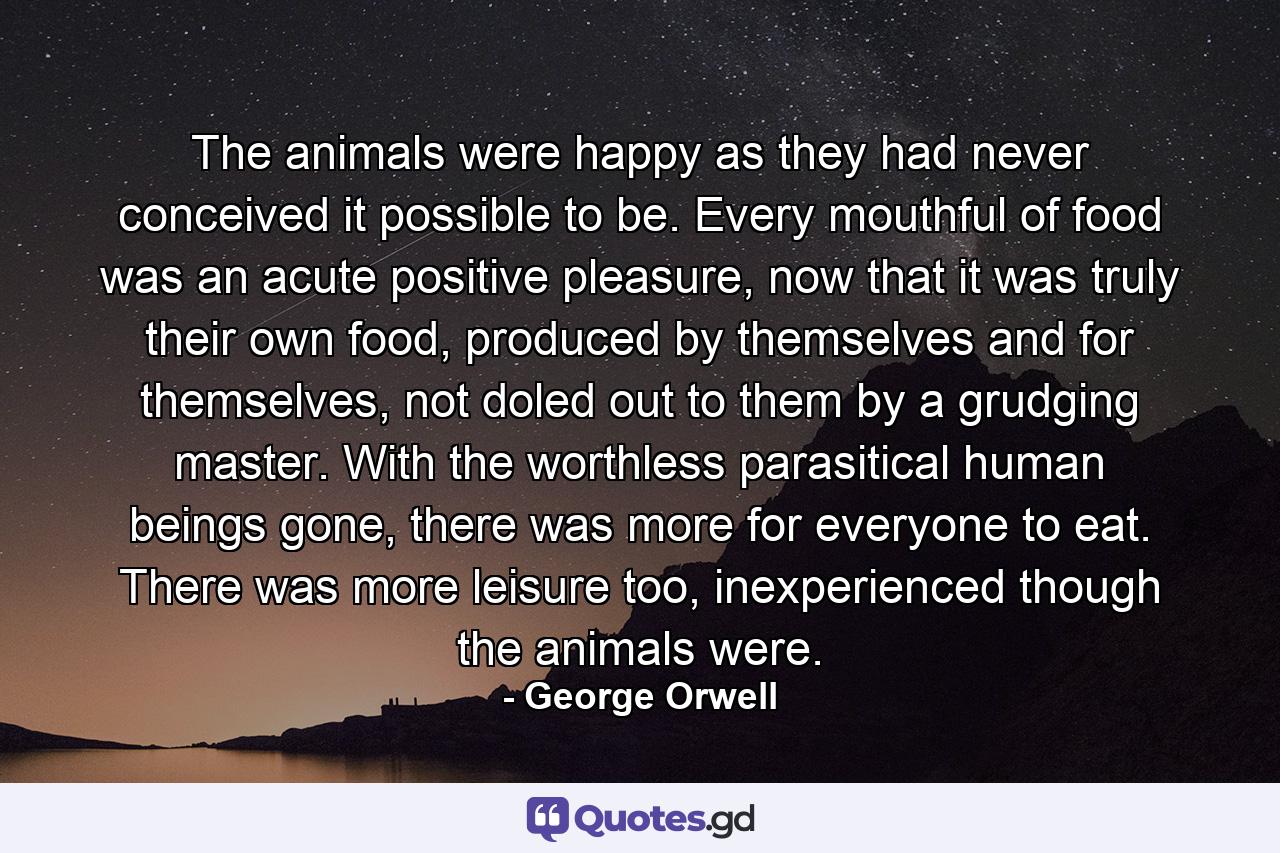 The animals were happy as they had never conceived it possible to be. Every mouthful of food was an acute positive pleasure, now that it was truly their own food, produced by themselves and for themselves, not doled out to them by a grudging master. With the worthless parasitical human beings gone, there was more for everyone to eat. There was more leisure too, inexperienced though the animals were. - Quote by George Orwell