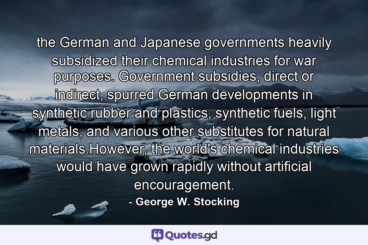 the German and Japanese governments heavily subsidized their chemical industries for war purposes. Government subsidies, direct or indirect, spurred German developments in synthetic rubber and plastics, synthetic fuels, light metals, and various other substitutes for natural materials.However, the world's chemical industries would have grown rapidly without artificial encouragement. - Quote by George W. Stocking