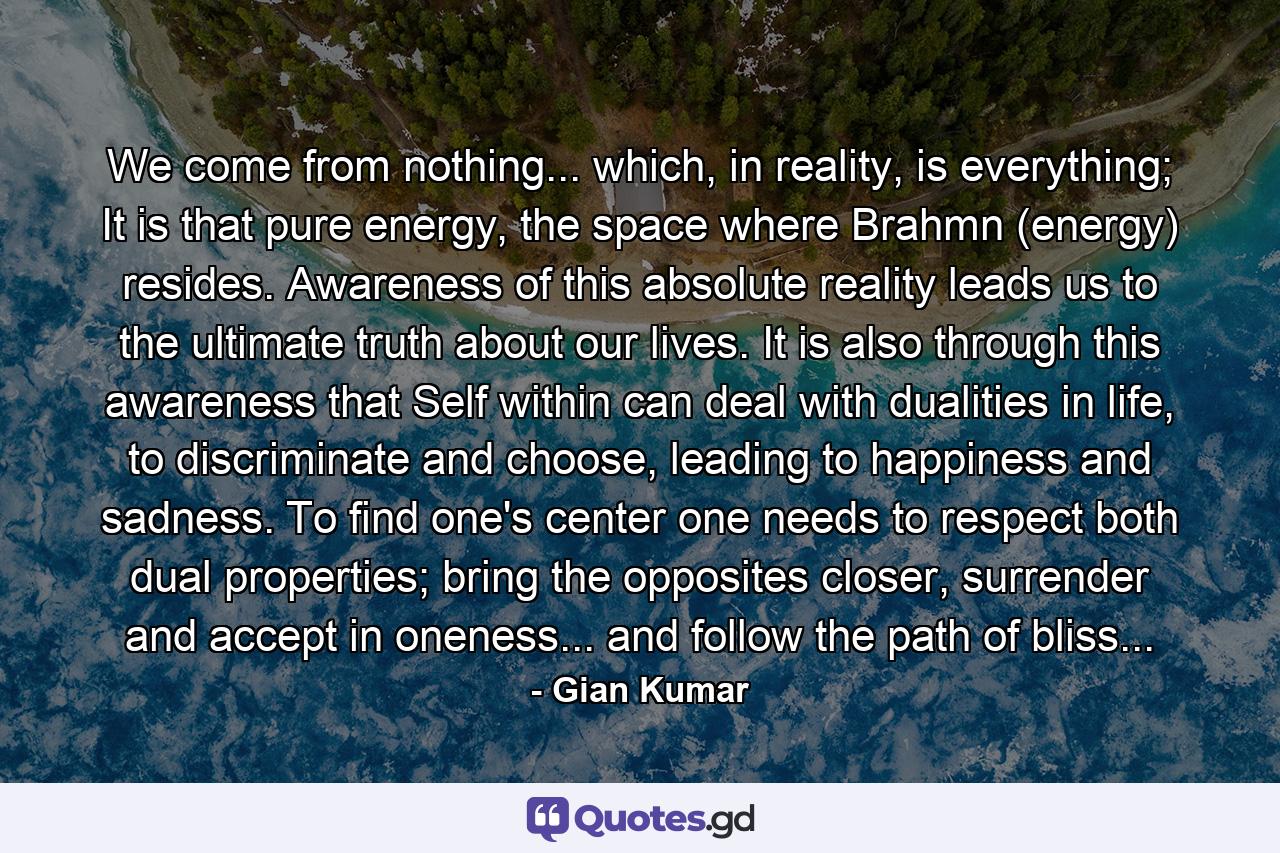 We come from nothing... which, in reality, is everything; It is that pure energy, the space where Brahmn (energy) resides. Awareness of this absolute reality leads us to the ultimate truth about our lives. It is also through this awareness that Self within can deal with dualities in life, to discriminate and choose, leading to happiness and sadness. To find one's center one needs to respect both dual properties; bring the opposites closer, surrender and accept in oneness... and follow the path of bliss... - Quote by Gian Kumar