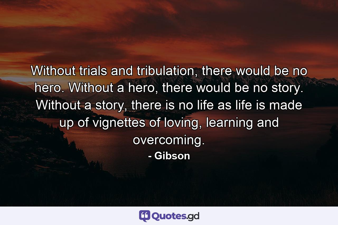 Without trials and tribulation, there would be no hero. Without a hero, there would be no story. Without a story, there is no life as life is made up of vignettes of loving, learning and overcoming. - Quote by Gibson