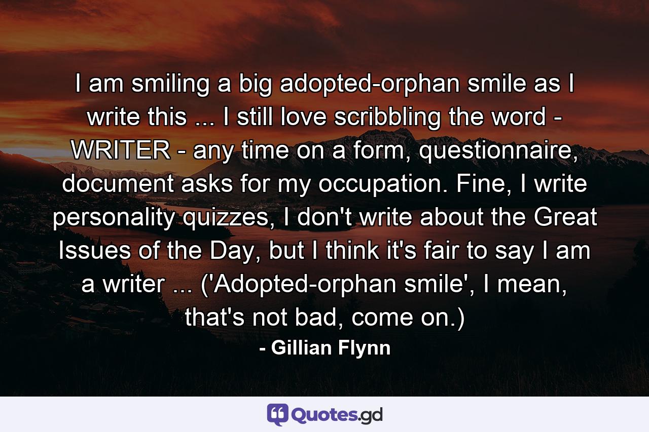 I am smiling a big adopted-orphan smile as I write this ... I still love scribbling the word - WRITER - any time on a form, questionnaire, document asks for my occupation. Fine, I write personality quizzes, I don't write about the Great Issues of the Day, but I think it's fair to say I am a writer ... ('Adopted-orphan smile', I mean, that's not bad, come on.) - Quote by Gillian Flynn