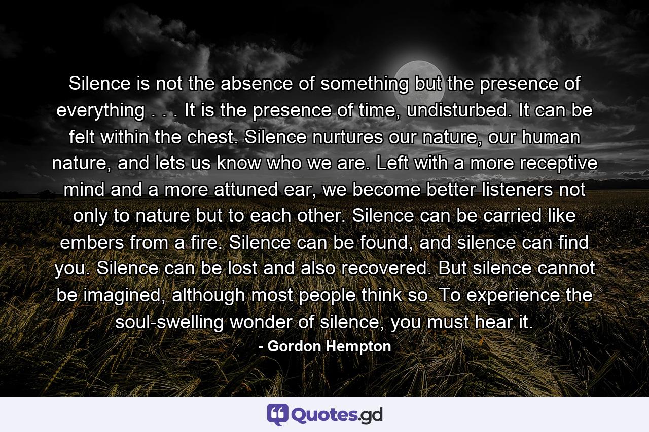 Silence is not the absence of something but the presence of everything . . . It is the presence of time, undisturbed. It can be felt within the chest. Silence nurtures our nature, our human nature, and lets us know who we are. Left with a more receptive mind and a more attuned ear, we become better listeners not only to nature but to each other. Silence can be carried like embers from a fire. Silence can be found, and silence can find you. Silence can be lost and also recovered. But silence cannot be imagined, although most people think so. To experience the soul-swelling wonder of silence, you must hear it. - Quote by Gordon Hempton