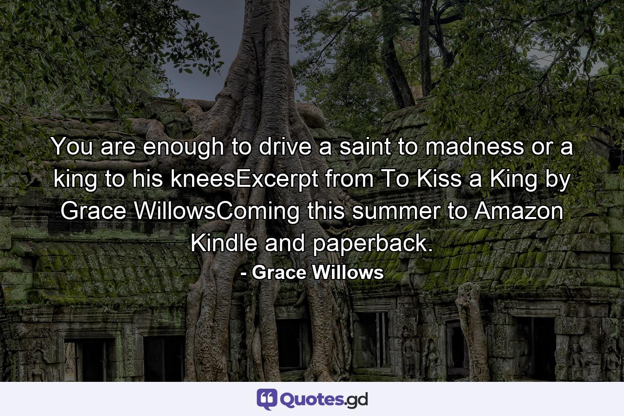 You are enough to drive a saint to madness or a king to his kneesExcerpt from To Kiss a King by Grace WillowsComing this summer to Amazon Kindle and paperback. - Quote by Grace Willows