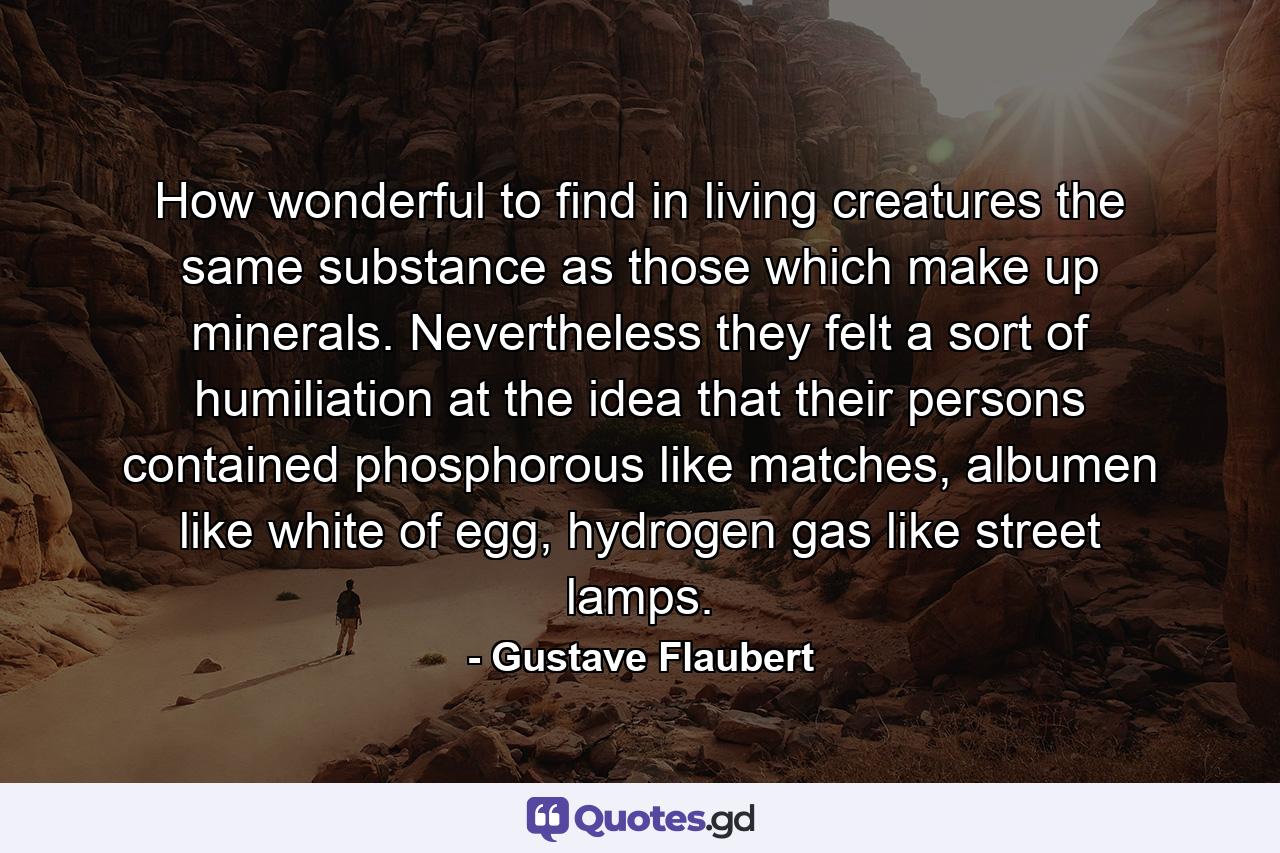 How wonderful to find in living creatures the same substance as those which make up minerals. Nevertheless they felt a sort of humiliation at the idea that their persons contained phosphorous like matches, albumen like white of egg, hydrogen gas like street lamps. - Quote by Gustave Flaubert