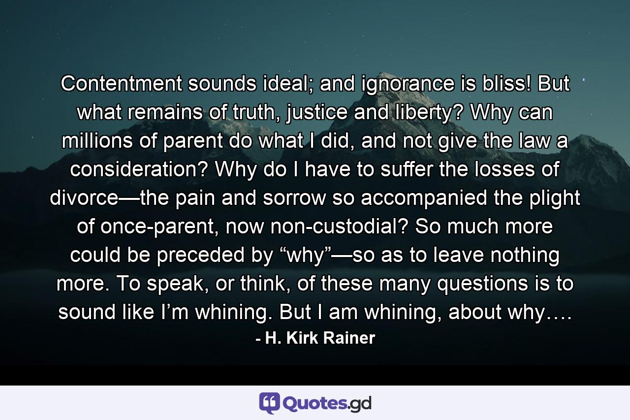 Contentment sounds ideal; and ignorance is bliss! But what remains of truth, justice and liberty? Why can millions of parent do what I did, and not give the law a consideration? Why do I have to suffer the losses of divorce—the pain and sorrow so accompanied the plight of once-parent, now non-custodial? So much more could be preceded by “why”—so as to leave nothing more. To speak, or think, of these many questions is to sound like I’m whining. But I am whining, about why…. - Quote by H. Kirk Rainer