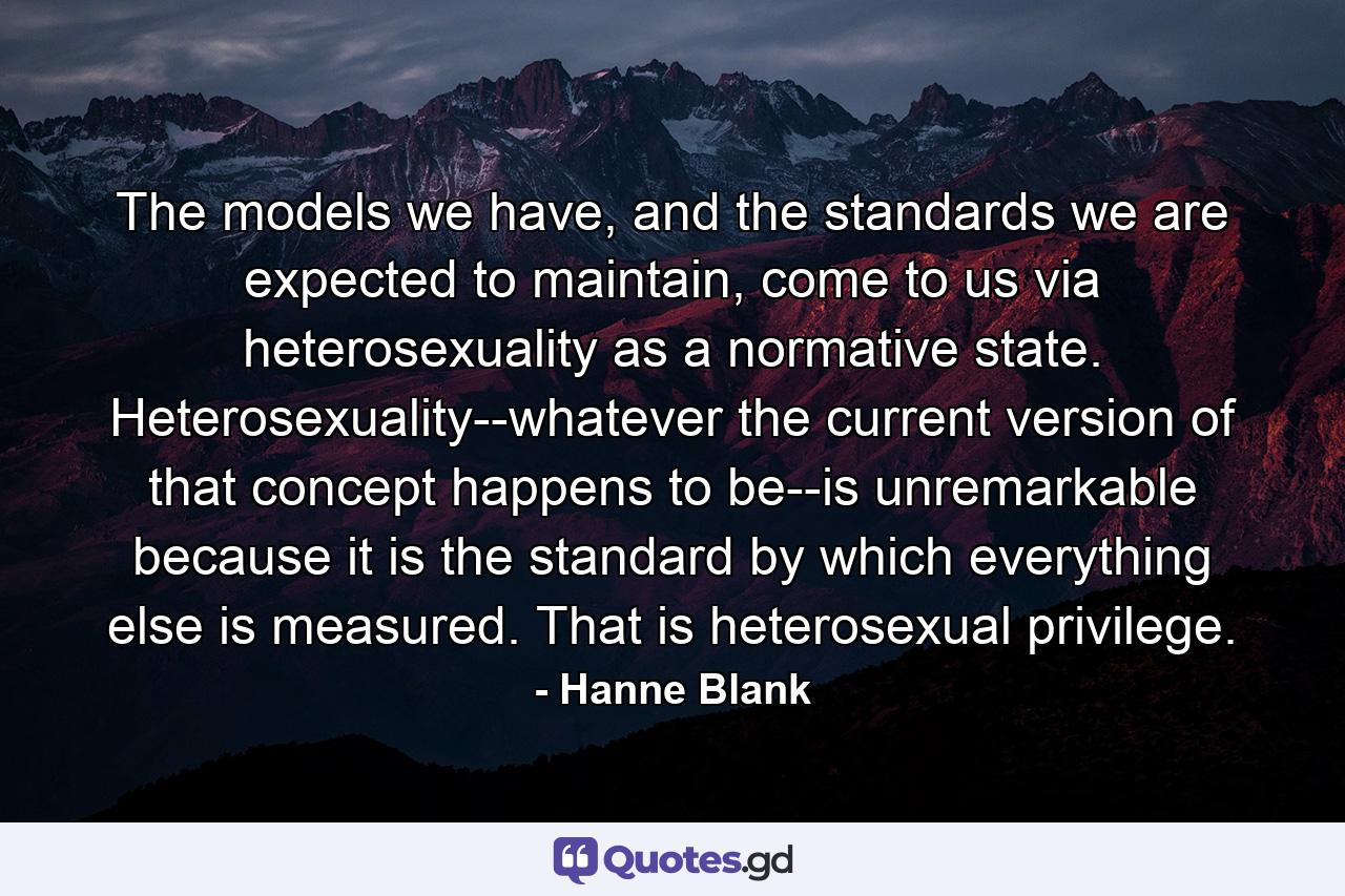 The models we have, and the standards we are expected to maintain, come to us via heterosexuality as a normative state. Heterosexuality--whatever the current version of that concept happens to be--is unremarkable because it is the standard by which everything else is measured. That is heterosexual privilege. - Quote by Hanne Blank