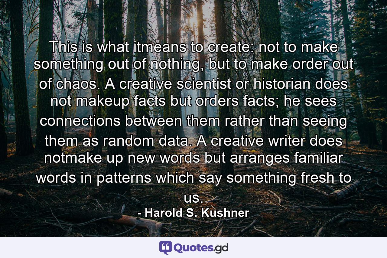 This is what itmeans to create: not to make something out of nothing, but to make order out of chaos. A creative scientist or historian does not makeup facts but orders facts; he sees connections between them rather than seeing them as random data. A creative writer does notmake up new words but arranges familiar words in patterns which say something fresh to us. - Quote by Harold S. Kushner