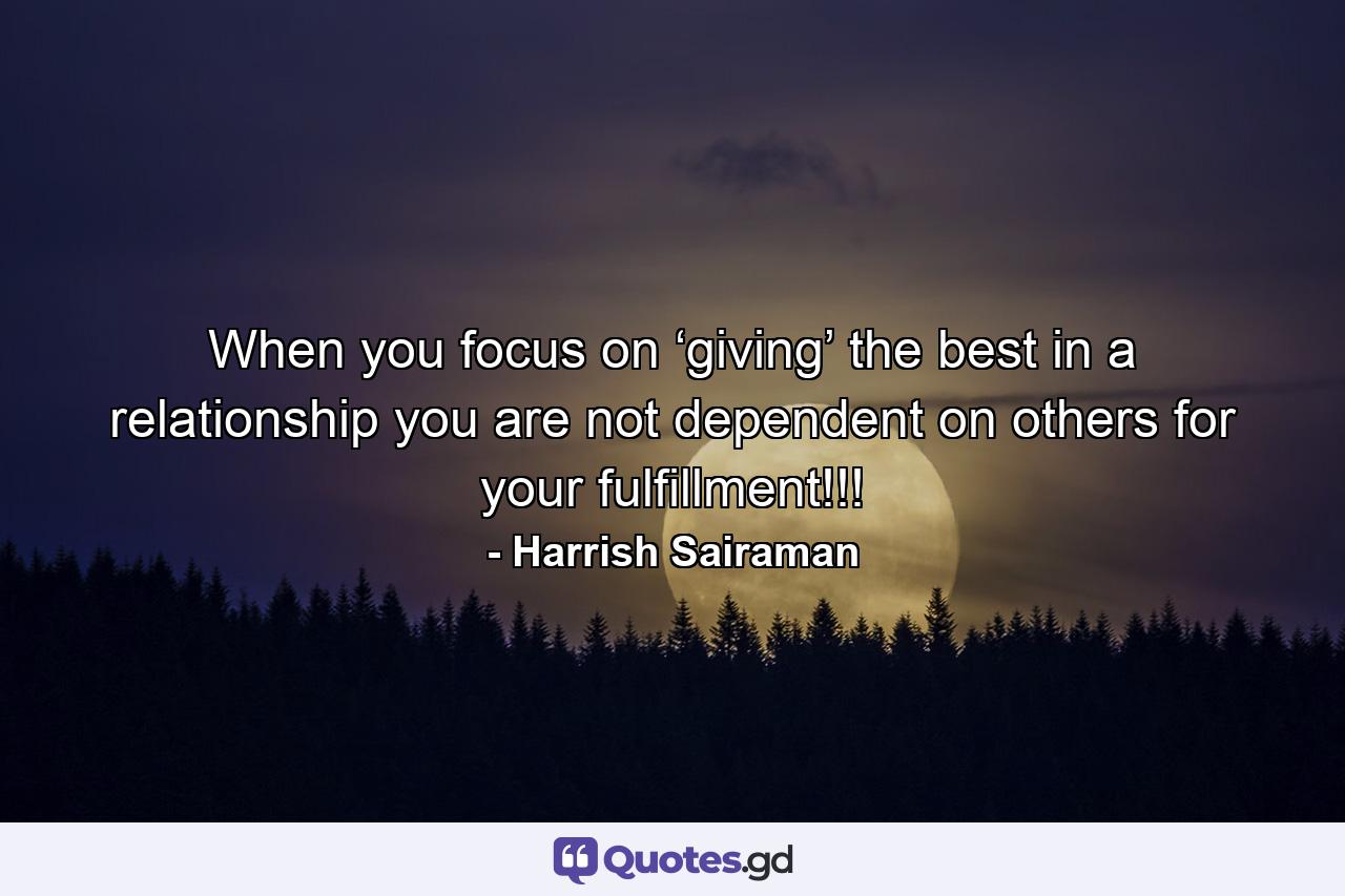 When you focus on ‘giving’ the best in a relationship you are not dependent on others for your fulfillment!!! - Quote by Harrish Sairaman