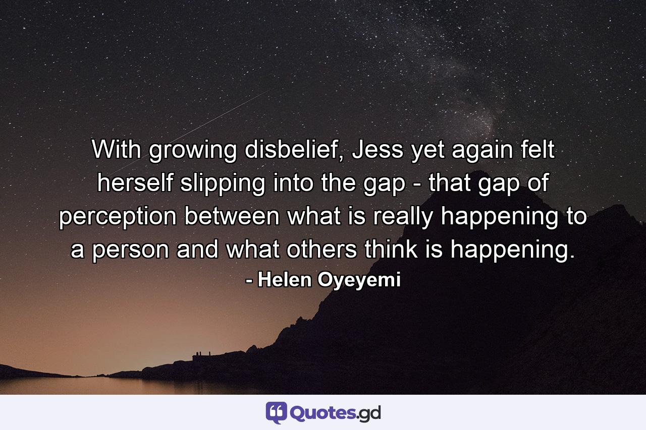 With growing disbelief, Jess yet again felt herself slipping into the gap - that gap of perception between what is really happening to a person and what others think is happening. - Quote by Helen Oyeyemi