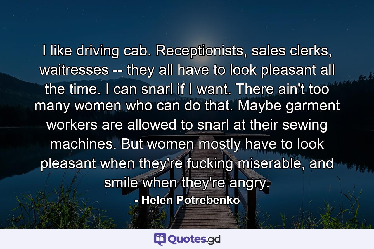 I like driving cab. Receptionists, sales clerks, waitresses -- they all have to look pleasant all the time. I can snarl if I want. There ain't too many women who can do that. Maybe garment workers are allowed to snarl at their sewing machines. But women mostly have to look pleasant when they're fucking miserable, and smile when they're angry. - Quote by Helen Potrebenko