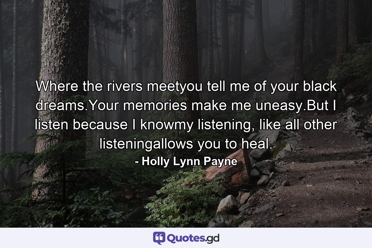 Where the rivers meetyou tell me of your black dreams.Your memories make me uneasy.But I listen because I knowmy listening, like all other listeningallows you to heal. - Quote by Holly Lynn Payne