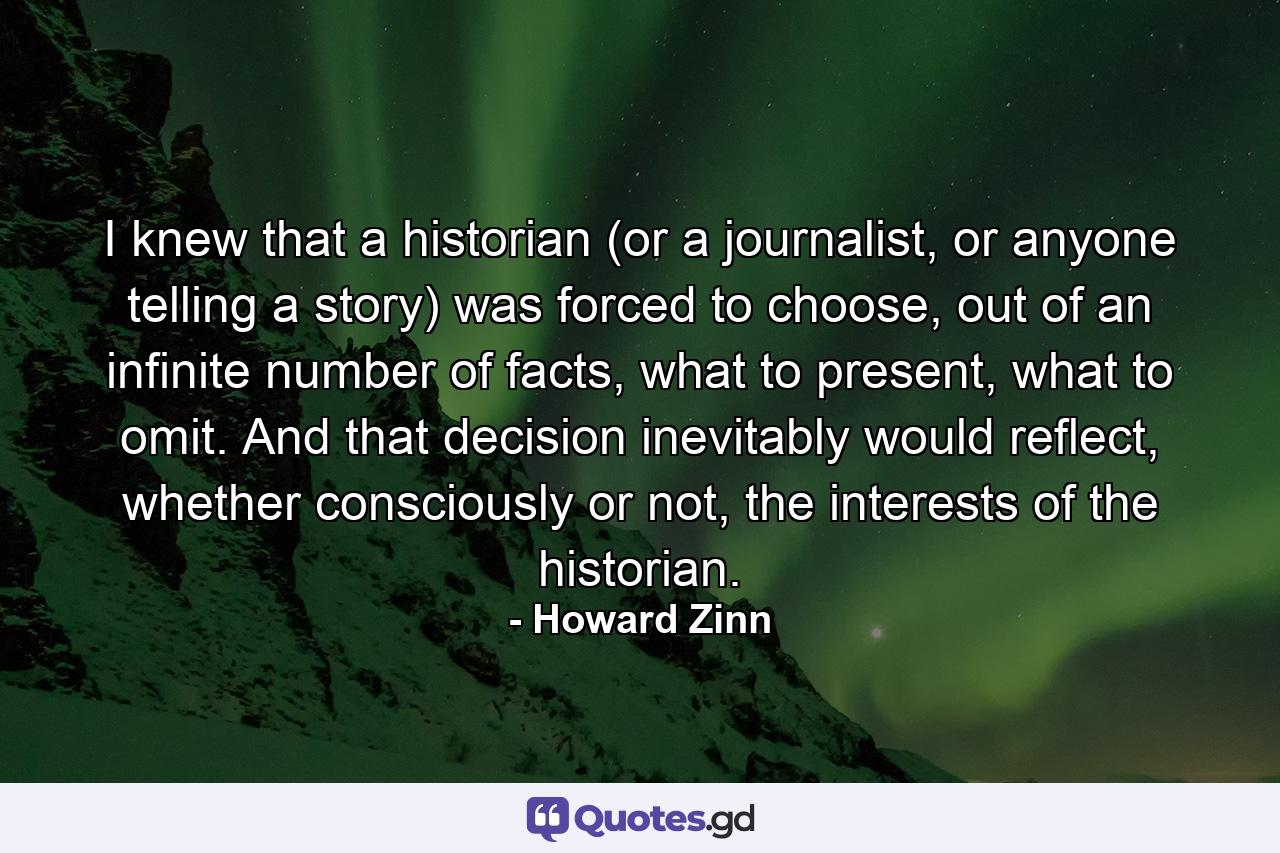 I knew that a historian (or a journalist, or anyone telling a story) was forced to choose, out of an infinite number of facts, what to present, what to omit. And that decision inevitably would reflect, whether consciously or not, the interests of the historian. - Quote by Howard Zinn