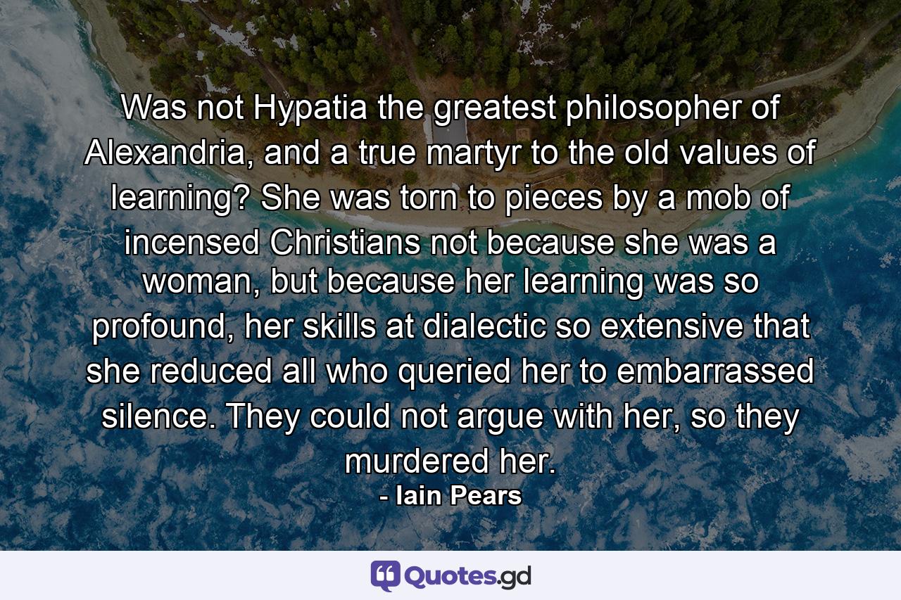 Was not Hypatia the greatest philosopher of Alexandria, and a true martyr to the old values of learning? She was torn to pieces by a mob of incensed Christians not because she was a woman, but because her learning was so profound, her skills at dialectic so extensive that she reduced all who queried her to embarrassed silence. They could not argue with her, so they murdered her. - Quote by Iain Pears