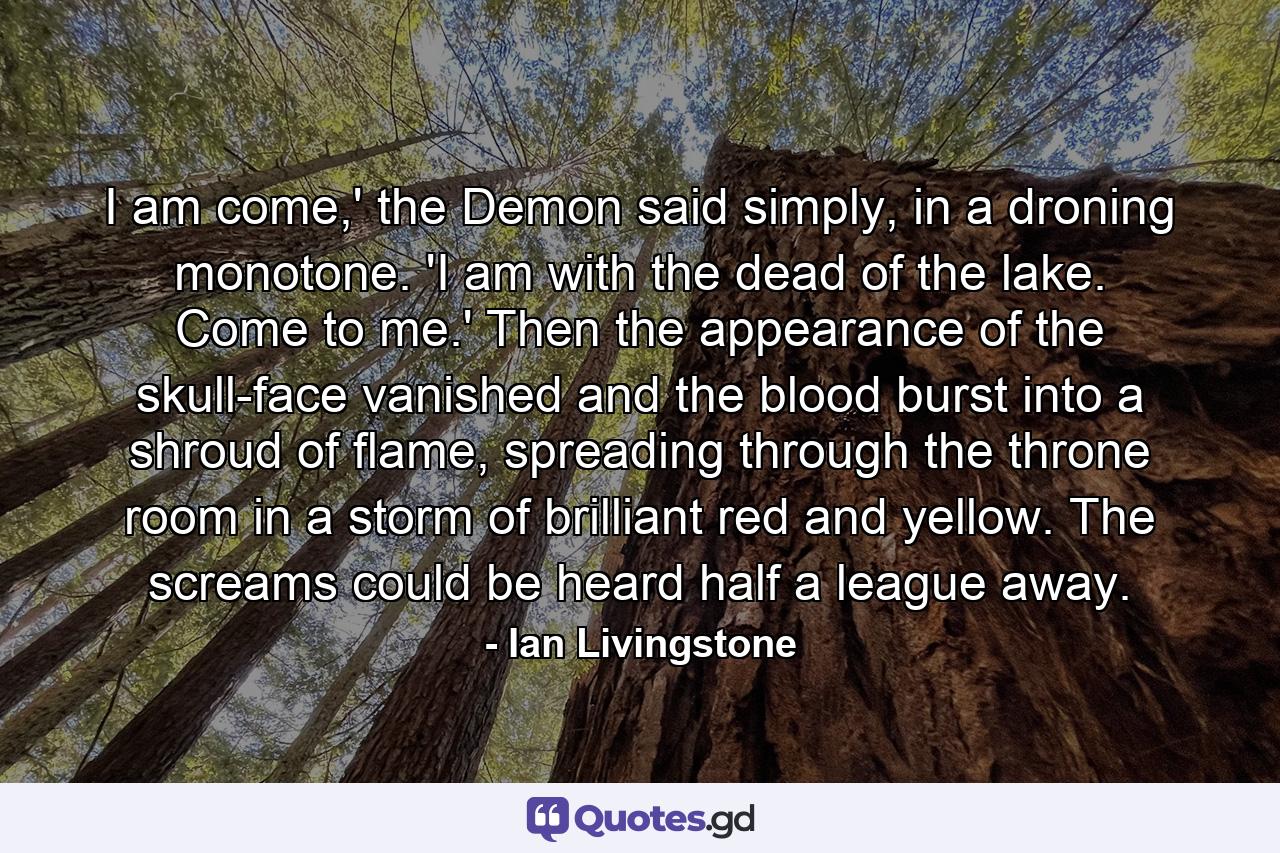 I am come,' the Demon said simply, in a droning monotone. 'I am with the dead of the lake. Come to me.' Then the appearance of the skull-face vanished and the blood burst into a shroud of flame, spreading through the throne room in a storm of brilliant red and yellow. The screams could be heard half a league away. - Quote by Ian Livingstone