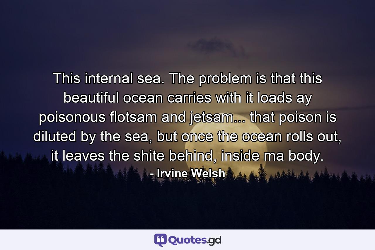 This internal sea. The problem is that this beautiful ocean carries with it loads ay poisonous flotsam and jetsam... that poison is diluted by the sea, but once the ocean rolls out, it leaves the shite behind, inside ma body. - Quote by Irvine Welsh