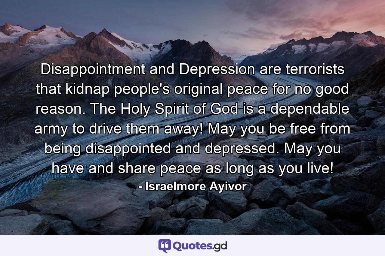 Disappointment and Depression are terrorists that kidnap people's original peace for no good reason. The Holy Spirit of God is a dependable army to drive them away! May you be free from being disappointed and depressed. May you have and share peace as long as you live! - Quote by Israelmore Ayivor