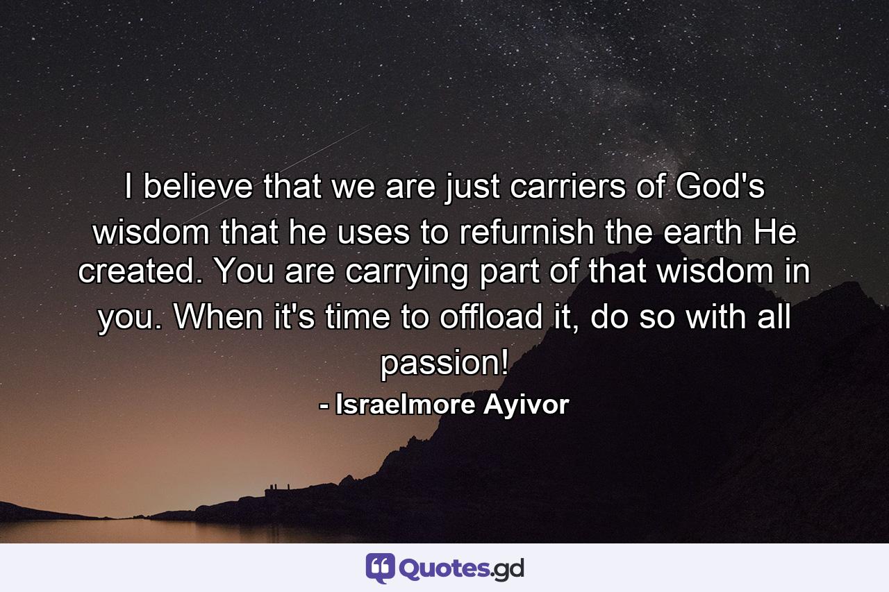 I believe that we are just carriers of God's wisdom that he uses to refurnish the earth He created. You are carrying part of that wisdom in you. When it's time to offload it, do so with all passion! - Quote by Israelmore Ayivor