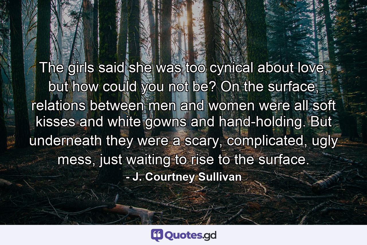 The girls said she was too cynical about love, but how could you not be? On the surface, relations between men and women were all soft kisses and white gowns and hand-holding. But underneath they were a scary, complicated, ugly mess, just waiting to rise to the surface. - Quote by J. Courtney Sullivan