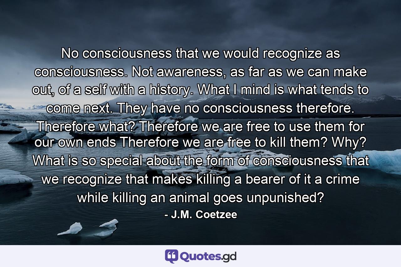 No consciousness that we would recognize as consciousness. Not awareness, as far as we can make out, of a self with a history. What I mind is what tends to come next. They have no consciousness therefore. Therefore what? Therefore we are free to use them for our own ends Therefore we are free to kill them? Why? What is so special about the form of consciousness that we recognize that makes killing a bearer of it a crime while killing an animal goes unpunished? - Quote by J.M. Coetzee