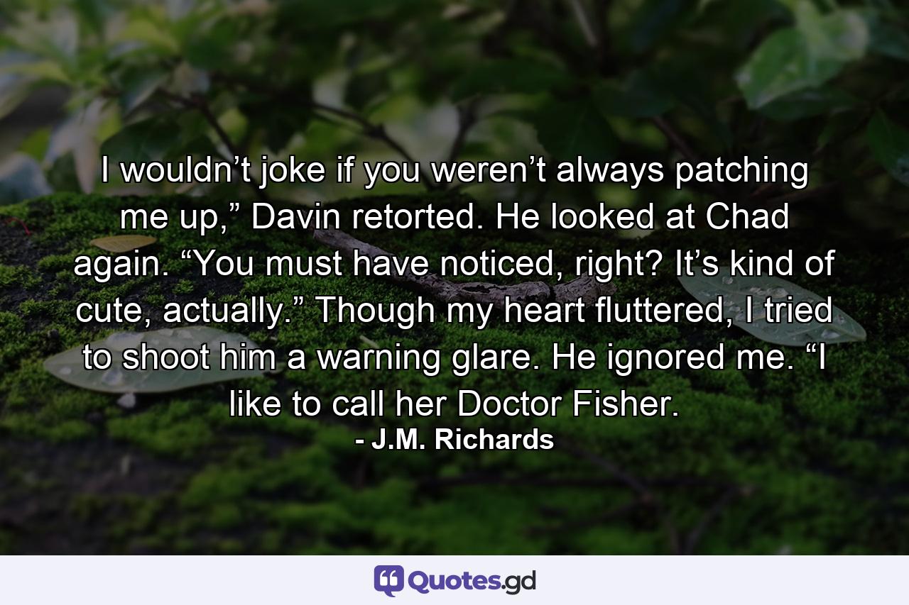 I wouldn’t joke if you weren’t always patching me up,” Davin retorted. He looked at Chad again. “You must have noticed, right? It’s kind of cute, actually.” Though my heart fluttered, I tried to shoot him a warning glare. He ignored me. “I like to call her Doctor Fisher. - Quote by J.M. Richards