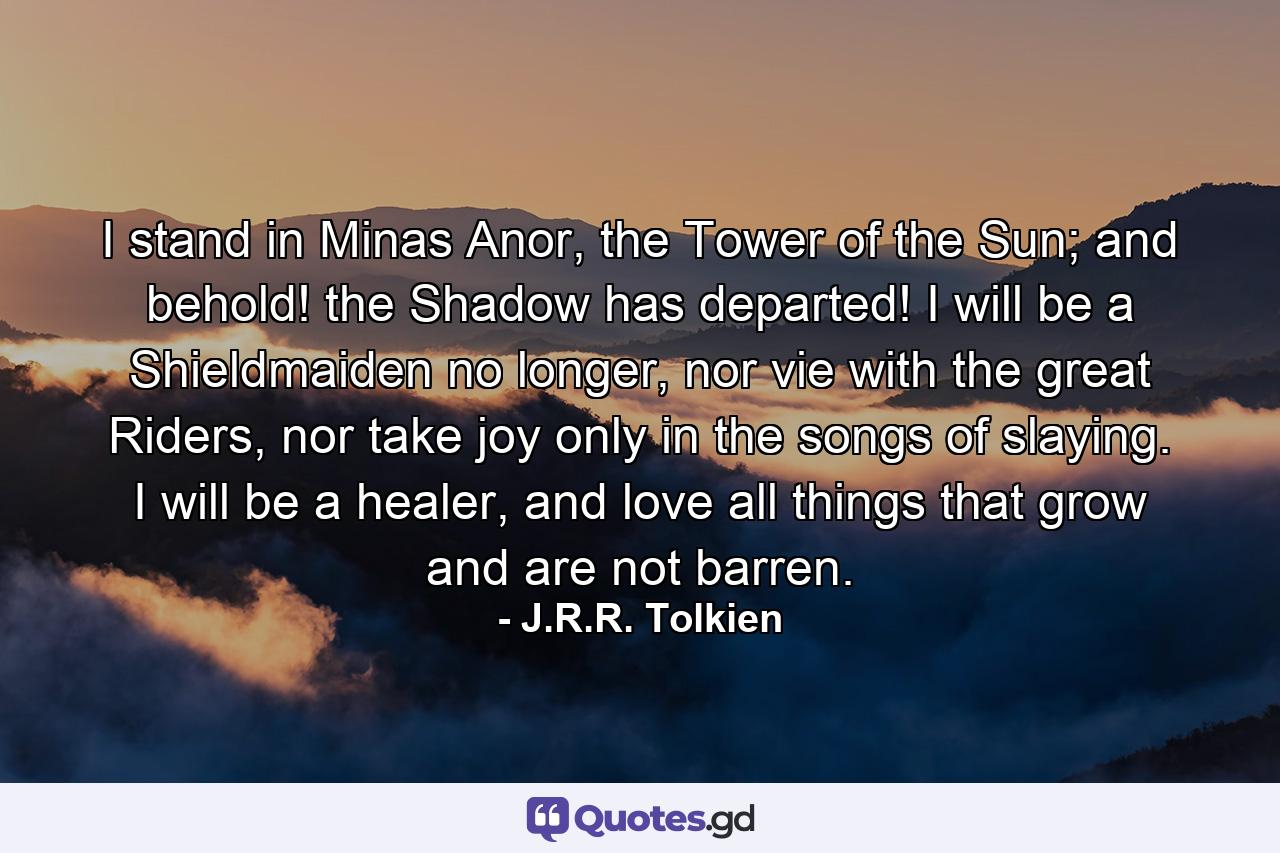 I stand in Minas Anor, the Tower of the Sun; and behold! the Shadow has departed! I will be a Shieldmaiden no longer, nor vie with the great Riders, nor take joy only in the songs of slaying. I will be a healer, and love all things that grow and are not barren. - Quote by J.R.R. Tolkien