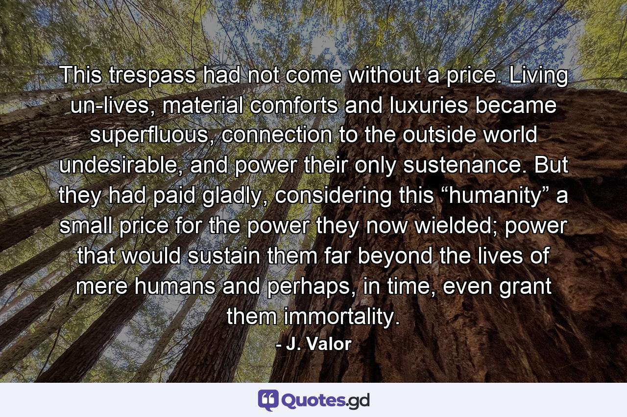 This trespass had not come without a price. Living un-lives, material comforts and luxuries became superfluous, connection to the outside world undesirable, and power their only sustenance. But they had paid gladly, considering this “humanity” a small price for the power they now wielded; power that would sustain them far beyond the lives of mere humans and perhaps, in time, even grant them immortality. - Quote by J. Valor