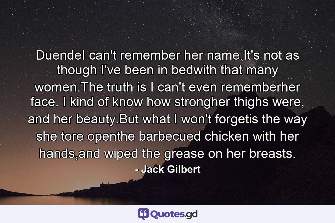 DuendeI can't remember her name.It's not as though I've been in bedwith that many women.The truth is I can't even rememberher face. I kind of know how strongher thighs were, and her beauty.But what I won't forgetis the way she tore openthe barbecued chicken with her hands,and wiped the grease on her breasts. - Quote by Jack Gilbert