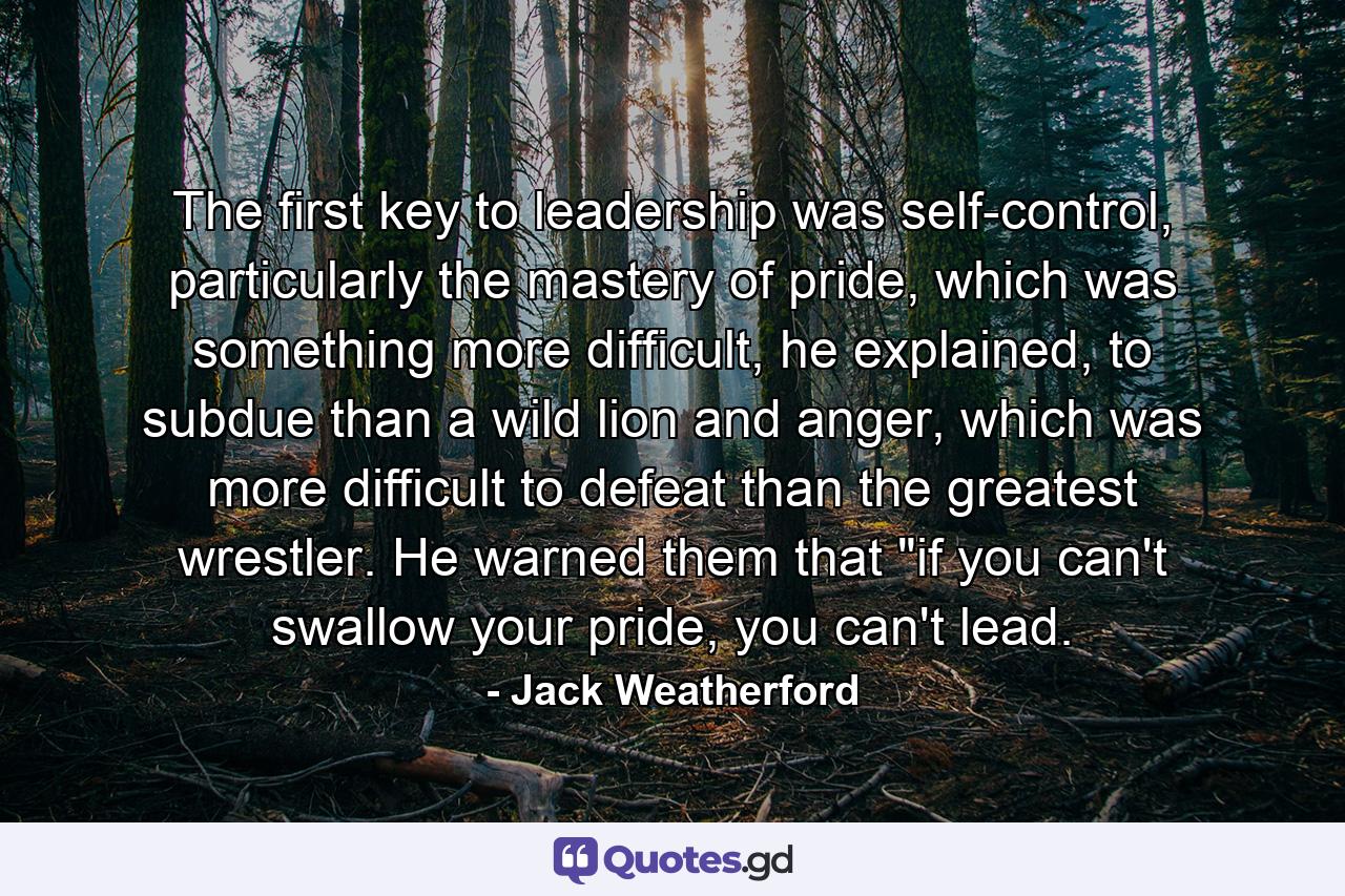 The first key to leadership was self-control, particularly the mastery of pride, which was something more difficult, he explained, to subdue than a wild lion and anger, which was more difficult to defeat than the greatest wrestler. He warned them that 