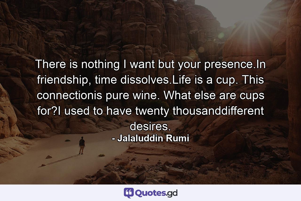 There is nothing I want but your presence.In friendship, time dissolves.Life is a cup. This connectionis pure wine. What else are cups for?I used to have twenty thousanddifferent desires. - Quote by Jalaluddin Rumi