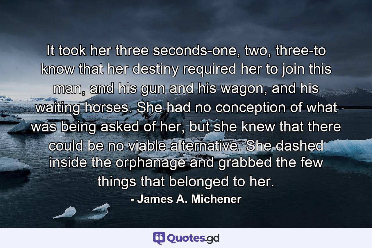 It took her three seconds-one, two, three-to know that her destiny required her to join this man, and his gun and his wagon, and his waiting horses. She had no conception of what was being asked of her, but she knew that there could be no viable alternative. She dashed inside the orphanage and grabbed the few things that belonged to her. - Quote by James A. Michener