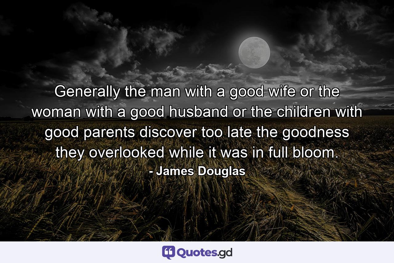 Generally the man with a good wife  or the woman with a good husband  or the children with good parents discover too late the goodness they overlooked while it was in full bloom. - Quote by James Douglas