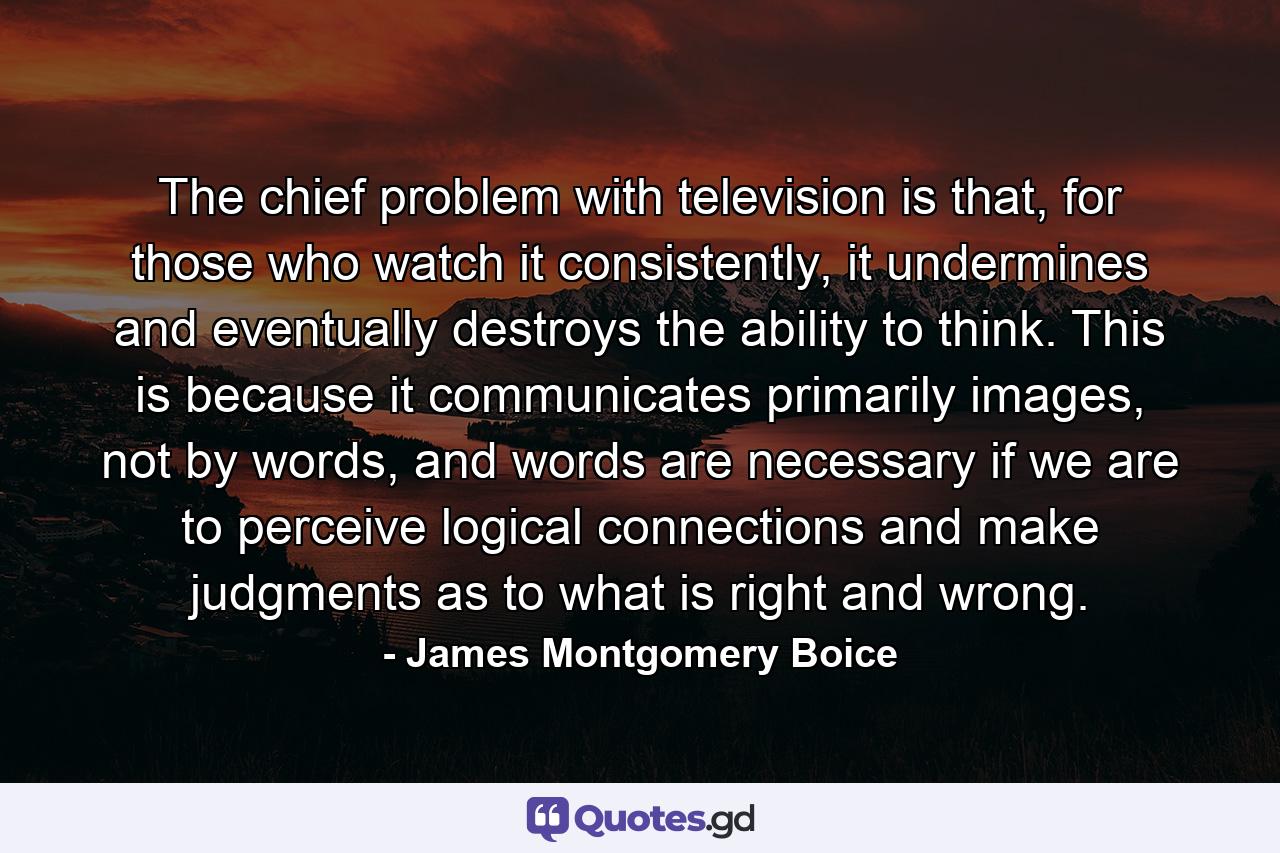 The chief problem with television is that, for those who watch it consistently, it undermines and eventually destroys the ability to think. This is because it communicates primarily images, not by words, and words are necessary if we are to perceive logical connections and make judgments as to what is right and wrong. - Quote by James Montgomery Boice