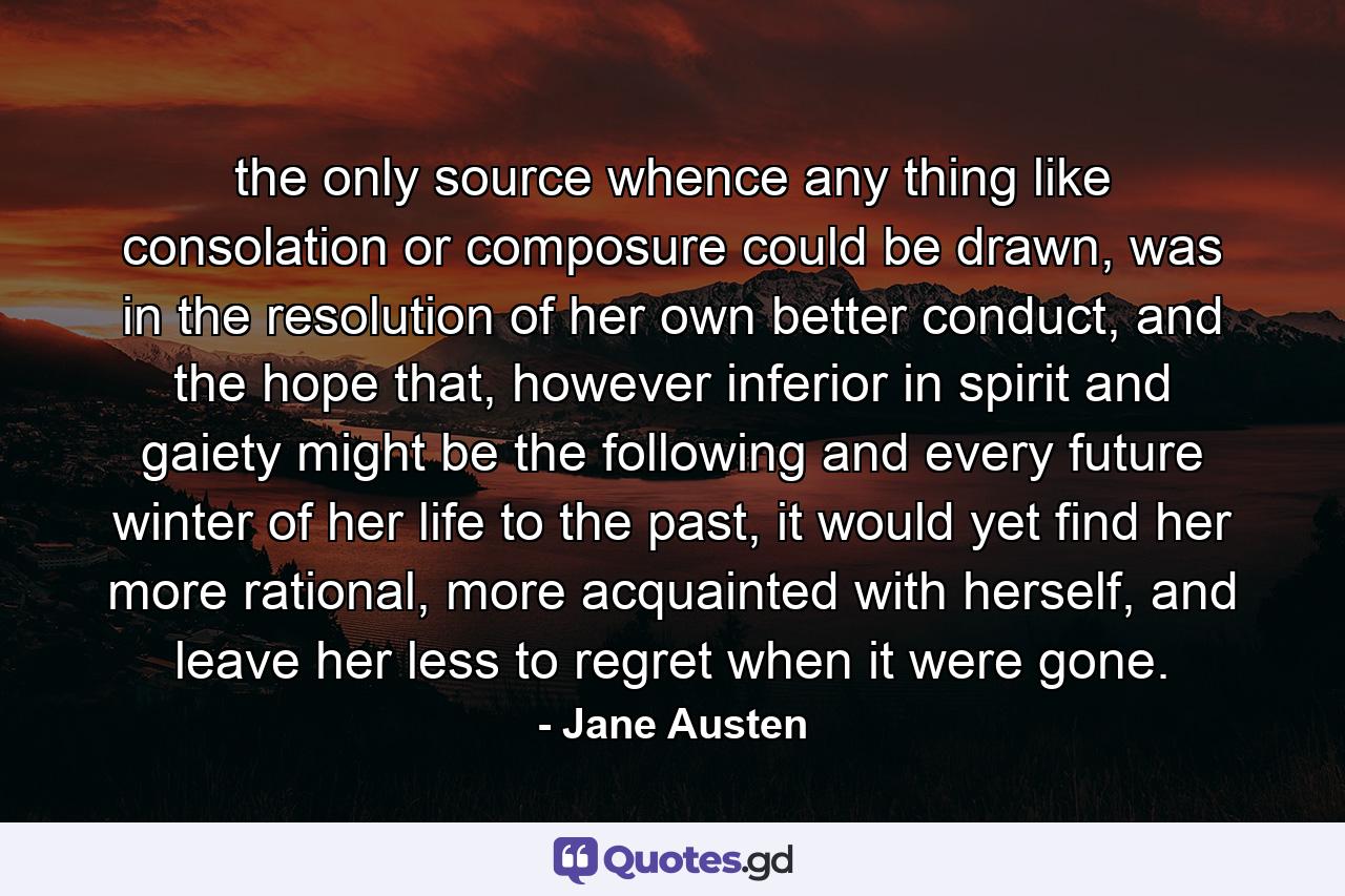 the only source whence any thing like consolation or composure could be drawn, was in the resolution of her own better conduct, and the hope that, however inferior in spirit and gaiety might be the following and every future winter of her life to the past, it would yet find her more rational, more acquainted with herself, and leave her less to regret when it were gone. - Quote by Jane Austen