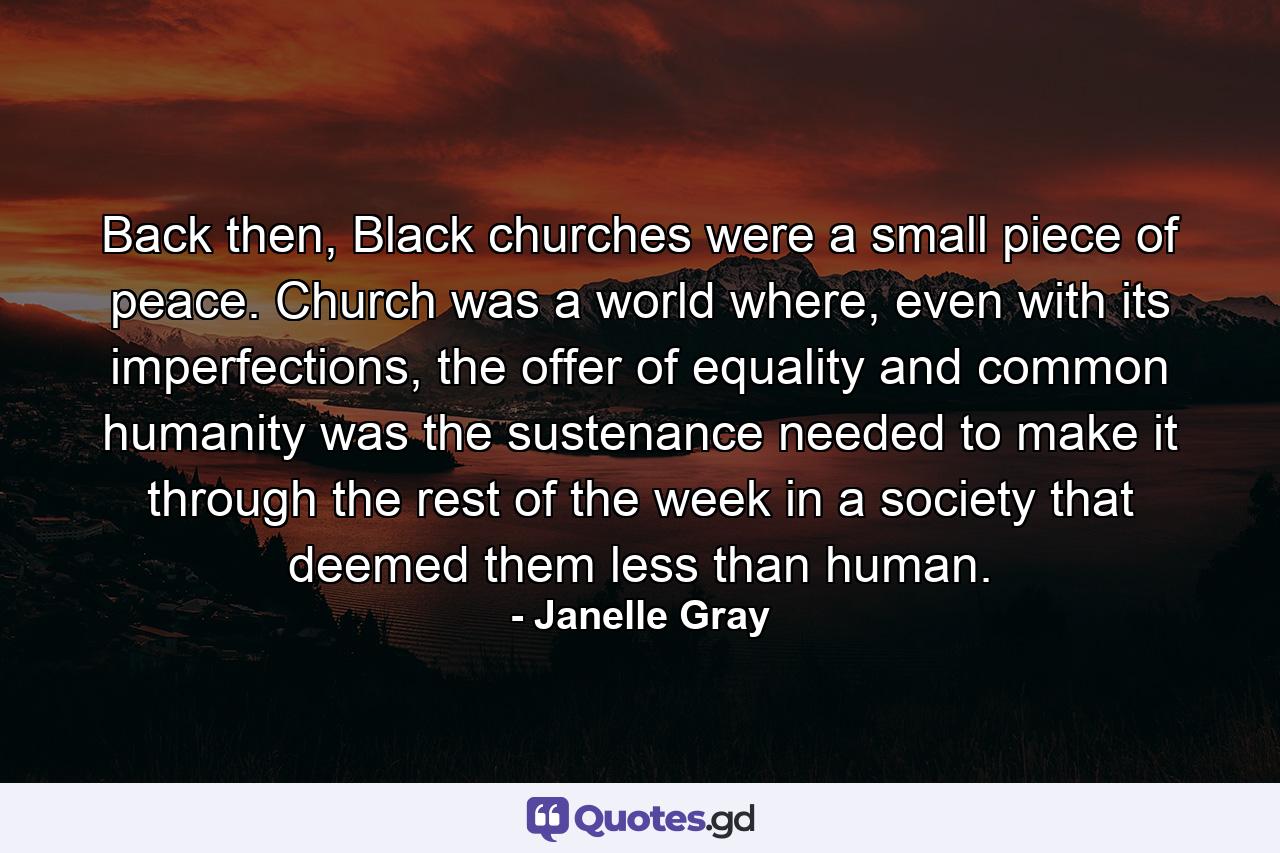 Back then, Black churches were a small piece of peace. Church was a world where, even with its imperfections, the offer of equality and common humanity was the sustenance needed to make it through the rest of the week in a society that deemed them less than human. - Quote by Janelle Gray