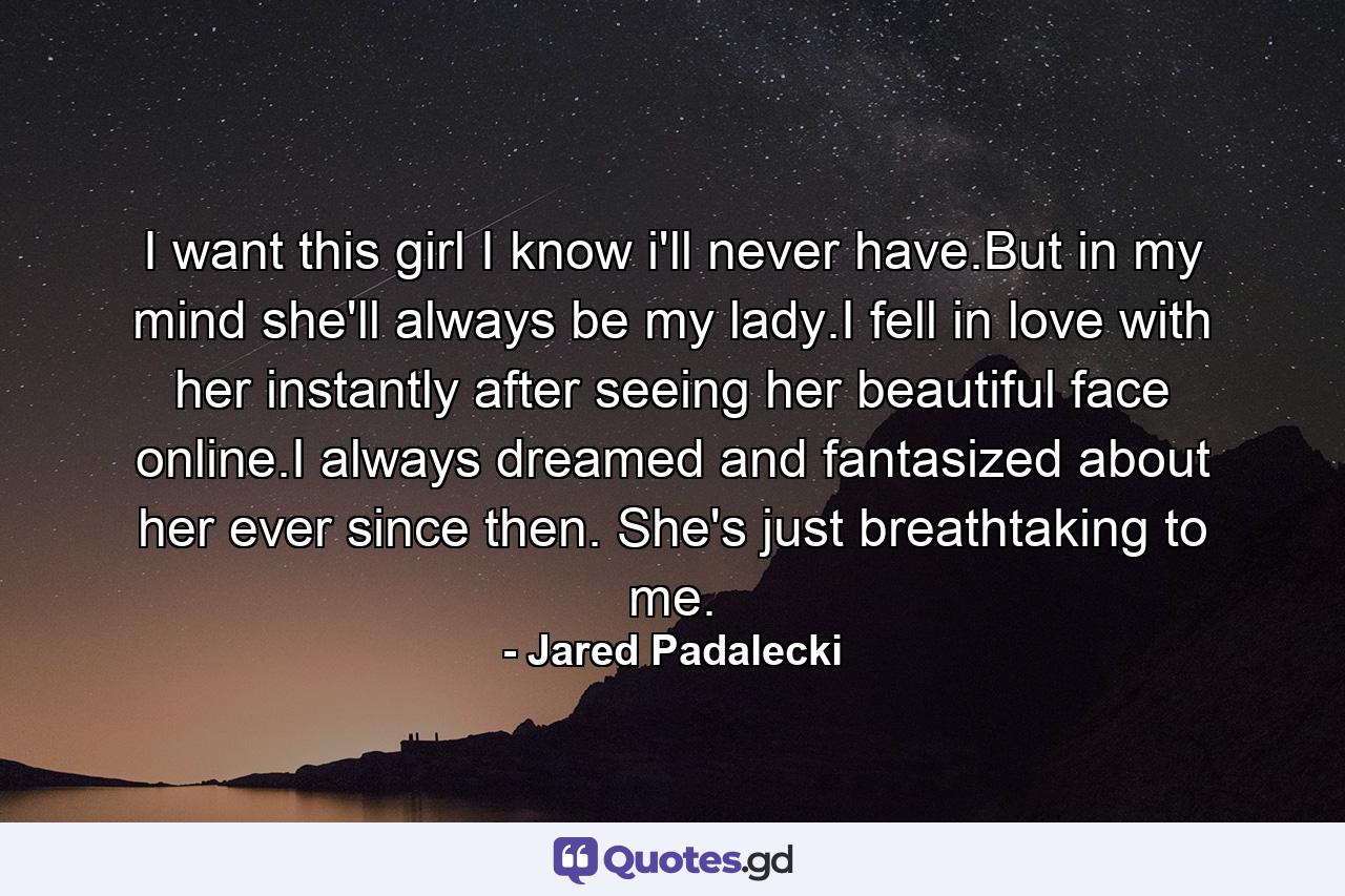 I want this girl I know i'll never have.But in my mind she'll always be my lady.I fell in love with her instantly after seeing her beautiful face online.I always dreamed and fantasized about her ever since then. She's just breathtaking to me. - Quote by Jared Padalecki