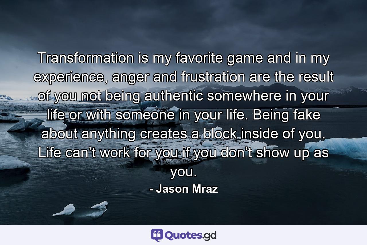 Transformation is my favorite game and in my experience, anger and frustration are the result of you not being authentic somewhere in your life or with someone in your life. Being fake about anything creates a block inside of you. Life can’t work for you if you don’t show up as you. - Quote by Jason Mraz