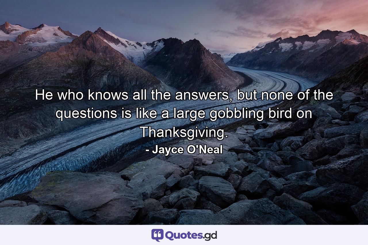 He who knows all the answers, but none of the questions is like a large gobbling bird on Thanksgiving. - Quote by Jayce O'Neal